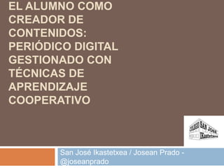 EL ALUMNO COMO
CREADOR DE
CONTENIDOS:
PERIÓDICO DIGITAL
GESTIONADO CON
TÉCNICAS DE
APRENDIZAJE
COOPERATIVO
San José Ikastetxea / Josean Prado -
@joseanprado
 