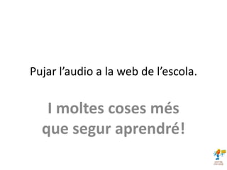 Pujar l’audio a la web de l’escola.
I moltes coses més
que segur aprendré!
 