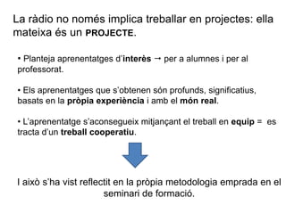 La ràdio no només implica treballar en projectes: ella
mateixa és un PROJECTE.
• Planteja aprenentatges d’interès  per a alumnes i per al
professorat.
• Els aprenentatges que s’obtenen són profunds, significatius,
basats en la pròpia experiència i amb el món real.
• L’aprenentatge s’aconsegueix mitjançant el treball en equip = es
tracta d’un treball cooperatiu.
I això s’ha vist reflectit en la pròpia metodologia emprada en el
seminari de formació.
 