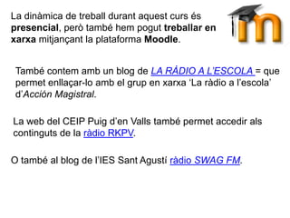 La dinàmica de treball durant aquest curs és
presencial, però també hem pogut treballar en
xarxa mitjançant la plataforma Moodle.
També contem amb un blog de LA RÀDIO A L’ESCOLA = que
permet enllaçar-lo amb el grup en xarxa ‘La ràdio a l’escola’
d’Acción Magistral.
O també al blog de l’IES Sant Agustí ràdio SWAG FM.
La web del CEIP Puig d’en Valls també permet accedir als
continguts de la ràdio RKPV.
 