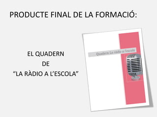 PRODUCTE FINAL DE LA FORMACIÓ:
EL QUADERN
DE
“LA RÀDIO A L’ESCOLA”
 