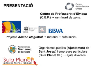 PRESENTACIÓ
Projecte Acción Magistral  material + curs inicial.
Organismes públics (Ajuntament de
Sant Josep) i empreses particulars
(Sula Planet SL)  ajuts diversos.
Centre de Professorat d’Eivissa
(C.E.P.)  seminari de zona.
 