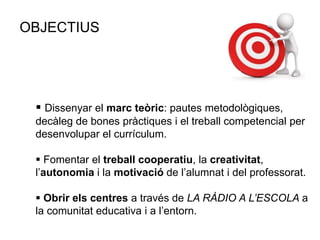 OBJECTIUS
 Dissenyar el marc teòric: pautes metodològiques,
decàleg de bones pràctiques i el treball competencial per
desenvolupar el currículum.
 Fomentar el treball cooperatiu, la creativitat,
l’autonomia i la motivació de l’alumnat i del professorat.
 Obrir els centres a través de LA RÀDIO A L’ESCOLA a
la comunitat educativa i a l’entorn.
 