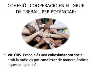 COHESIÓ I COOPERACIÓ EN EL GRUP
DE TREBALL PER POTENCIAR:
• VALORS. L’escola és una cohesionadora social i
amb la ràdio es pot canalitzar de manera òptima
aquesta aspiració.
 