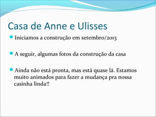 Casa de Anne e Ulisses
Iniciamos a construção em setembro/2013
A seguir, algumas fotos da construção da casa
Ainda não está pronta, mas está quase lá. Estamos

muito animados para fazer a mudança pra nossa
casinha linda!!

 