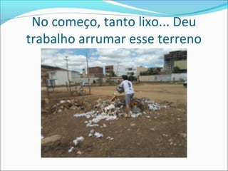 No começo, tanto lixo... Deu
trabalho arrumar esse terreno

 