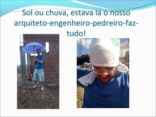 Sol ou chuva, estava lá o nosso
arquiteto-engenheiro-pedreiro-faztudo!

 