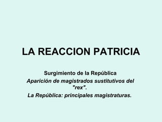 LA REACCION PATRICIA
Surgimiento de la República
Aparición de magistrados sustitutivos del
"rex".
La República: principales magistraturas.
 