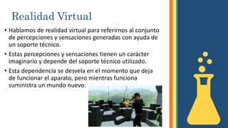 Realidad Virtual
• Hablamos de realidad virtual para referirnos al conjunto
de percepciones y sensaciones generadas con ayuda de
un soporte técnico.
• Estas percepciones y sensaciones tienen un carácter
imaginario y depende del soporte técnico utilizado.
• Esta dependencia se desvela en el momento que deja
de funcionar el aparato, pero mientras funciona
suministra un mundo nuevo.
 
