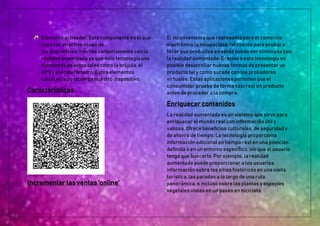 Elemento activador. Este componente es el que
hace tan atractivo el uso de
los dispositivos móviles conjuntamente con la
realidad aumentada ya que esta tecnología usa
elementos de estos tales como la brújula, el
GPS y el acelerómetro. Estos elementos
calculan la posición de nuestro dispositivo.
Características
Incrementar las ventas 'online'
El inconveniente que representa para el comercio
electrónico la incapacidad del cliente para probar o
tocar sus productos en venta puede ser eliminada con
la realidad aumentada. Gracias a esta tecnología es
posible desarrollar nuevas formas de presentar un
producto tal y como sucede con los probadores
virtuales. Estas aplicaciones permiten que el
consumidor pruebe de forma casi real un producto
antes de proceder a la compra.
Enriquecer contenidos
La realidad aumentada es un sistema que sirve para
enriquecer el mundo real con información útil y
valiosa. Ofrece beneficios culturales, de seguridad y
de ahorro de tiempo. La tecnología proporciona
información adicional en tiempo real en una posición
definida o en un entorno específico, sin que el usuario
tenga que buscarlo. Por ejemplo, la realidad
aumentada puede proporcionar a los usuarios
información sobre los sitios históricos en una visita
turística, las paradas a lo largo de una ruta
panorámica, o incluso sobre las plantas y especies
vegetales vistas en un paseo en bicicleta.
 