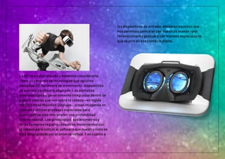 La RV no es algo aislado y debemos considerarla
como un conjunto de tecnologías que aglutina
pantallas 3D, hardware de movimiento, dispositivos
de entrada y software adaptado. Las pantallas
estereoscópicas, generalmente integradas dentro de
gafas o visores que van sobre la cabeza –en inglés
HMD’s o Head Mounted Displays-, crean imágenes en
estéreo y utilizan procesos especiales para
que nuestros ojos interpreten una profundidad
tridimensional. Los giroscopios, acelerómetros y
otros sensores registran nuestros movimientos con
la cabeza para indicar al software que nuestra vista se
está desplazando por el entorno virtual. Y en cuanto a
los dispositivos de entrada, destacan aquellos que
nos permiten controlar con nuestras manos –por
reconocimiento gestual o con mandos especiales lo
que ocurre en ese contexto digital.
 