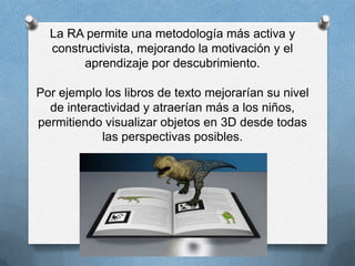 La RA permite una metodología más activa y
constructivista, mejorando la motivación y el
aprendizaje por descubrimiento.
Por ejemplo los libros de texto mejorarían su nivel
de interactividad y atraerían más a los niños,
permitiendo visualizar objetos en 3D desde todas
las perspectivas posibles.
 