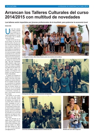 LA REALIDAD DE ESPARTINAS 10 | CULTURA | OCTUBRE 2014 
Arrancan los Talleres Culturales del curso 
2014/2015 con multitud de novedades 
Los talleres serán impartidos por jóvenes profesionales de la localidad, para potenciar la economía local 
REDACCIÓN 
Un año más, arrancan 
los Talleres Culturales 
de la localidad de Es-partinas, 
los cuales se 
seguirán desarrollando en ‘La Casa 
de las Monjas’, todo un referente 
cultural del municipio. 
El pasado mes de junio los cur-sos 
se cerraron con más de 250 
alumnos inscritos, cifra que se es-pera 
superar esta temporada gra-cias 
a la mejora de la oferta. Esta 
nueva promoción, cuenta con to-dos 
los talleres ya consolidados en 
años anteriores, así como con nue-vos 
cursos que esperan completar 
la propuesta de ocio y cultura ofre-cida 
por el Ayuntamiento de la loca-lidad 
para los vecinos espartineros. 
Como en años anteriores, segui-rán 
vigentes los cursos de Tai Chi, 
Yoga, Yoga para Embarazadas, 
Pilates, Autoestima, Inglés, Educa-ción 
Canina, Costura, Maquillaje y 
Pintura. Pero además, se añadirán 
otros talleres de gran interés como 
el Teatro Infantil y Adulto, el de 
Cerámica, el de Amigurumi, el de 
Geriatría o las clases de Apoyo al 
Estudio y Manualidades. 
Un aspecto muy importante de 
los Talleres de Ocio y Cultura muni-cipales, 
un año más, es que serán 
impartidos por jóvenes profesiona-les 
de la localidad. De esta mane-ra, 
el ayuntamiento de Espartinas 
pretende hacer una apuesta por el 
futuro del municipio. Además, los 
jóvenes ven así una oportunidad 
de puesta en valor de sus actitudes 
y conocimientos, llevándoles por 
tanto a crear actividad económica 
en el municipio. 
Esta iniciativa, es una oportu-nidad 
tanto para estos jóvenes 
como para el alumnado, vecinos 
de Espartinas, que contarán con 
una amplia oferta en talleres que 
cubren necesidades de ocio y 
aprendizaje. Y para los niños, es 
una oportunidad de refuerzo esco-lar, 
iniciación al teatro e iniciación a 
la lectura y estudio en la Biblioteca 
Municipal, que en 2015 cumple su 
25º aniversario; por lo que se está 
elaborando una batería de activi-dades 
que harán disfrutar a sus 
2.000 usuarios. 
Para más información de los 
Talleres de Ocio y Cultura del mu-nicipio, 
pueden dirigirse al ‘Centro 
Cultural Casa de las Monjas’ (Ave-nida 
Leal Castaño, sn). Teléfono 
955714860, extensión 307, 306 o 
317, 310 ó al correo electrónico: 
cultura@espartinas.net. 
La delegada de Cultura, María Helena Romero, junto a los monitores de los talleres. 
Participantes del Programa de Hermanamiento de Espartinas. 
Una de las actividades realizadas durante la Semana del Libro. Monitora del nuevo taller Amigurumi. 
 