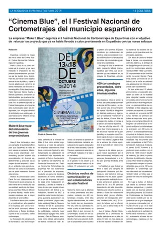 LA REALIDAD DE ESPARTINAS | OCTUBRE 2014 13 | CULTURA 
“Cinema Blue”, el I Festival Nacional de 
Cortometrajes del municipio espartinero 
La empresa “Make It Blue” organiza el I Festival Nacional de Cortometrajes de Espartinas con el objetivo 
de relanzar un proyecto que ya se había llevado a cabo previamente en Espartinas con un nuevo enfoque 
Redacción 
Espartinas conocerá la magia 
del cine a través de Cinema Blue, 
el I Festival Nacional de Cortome-trajes 
de Espartinas. 
Make It Blue es la joven em-presa 
que lo organiza y que nace 
mediante el entusiasmo de tres 
jóvenes emprendedores que bus-can 
ser los dueños de su destino. 
Para ello, se marcan como objetivo 
acercar el cine al público, y captar a 
nuevos adeptos que a priori no se 
siente interesados por el mundo ci-nematográfico. 
Estos tres jóvenes, 
Pablo Espinosa, Marina Duarte y 
Marcelo Zambrano; promueven un 
festival estable, que pueda ser de-sarrollado 
en posibles ediciones fu-turas. 
Así, se pretende ejecutar un 
Festival heterogéneo en el que las 
artes audiovisuales sean las pro-tagonistas, 
con una gran cantidad 
de actividades que posicionarán a 
este festival como referente en las 
próximas temporadas. 
Make It Blue ha llevado a cabo 
una campaña de publicidad offline 
para que Espartinas se vista de 
azul, basada en cartelería, folletos, 
lonas, enaras corporativas y mer-chandising, 
que han ayudado a la 
personalización de diversos es-tablecimientos 
y productos con la 
imagen de esta empresa, y crean-do 
un ambiente único para la ce-lebración 
de todas las actividades 
que se están realizando durante 
esta semana. 
Medios de comunicación como 
Canal Sur son colaboradoras del 
Festival, por lo que la presencia de 
este evento en los medios ha sido 
una realidad, siendo de vital impor-tancia 
para Make It Blue la difusión 
en prensa escrita y medios audio-visuales 
andaluces para el mayor 
desarrollo de Cinema Blue. 
Este festival toma como modelo 
el ya celebrado en años pasados 
en la localidad, pero con la nove-dad 
de incluir concursos, talleres, 
conferencias y fiestas temáticas, 
a parte de los ya usuales y vitales 
cortometrajes. 
La financiación de este proyecto 
se ha llevado a cabo de forma pri-vada, 
partiendo de la inversión de 
Make It Blue como entidad orga-nizadora 
y, a través del patrocinio 
de empresas colaboradoras. Para 
llevar a cabo este Festival ha sido 
indispensable la colaboración de 
la institución más importante del 
municipio: el Excmo. Ayuntamiento 
de Espartinas. De esta forma, las 
fuentes de financiación del I Festi-val 
Nacional de Cortometrajes de 
Espartinas han sido sustentadas 
por el patrocinio de empresas, 
mediante una gama de donativos 
establecida de forma orientativa, 
en la que las empresas han podi-do 
elegir entre “colaboración en 
especias”, a través de material o 
mano de obra para ayudar al buen 
funcionamiento del festival y su 
realización; “donativo de 50€””, a 
través del cual el nombre de la em-presa 
que dona aparecería en los 
folletos publicitarios, página web, 
redes sociales y Gala de Clausura; 
“donativo de 100 €”, apareciendo 
el nombre de la empresa en folle-tos 
publicitarios, cartelería, lugar 
destacado de la página web, redes 
sociales y Gala de Clausura, anun-ciada 
como entidad patrocinadora 
del festival; “donativo de 150€”, lle-vando 
a la empresa a aparecer en 
folletos publicitarios, cartelería, en-cabezando 
los lugares destacados 
de la web, redes sociales y Gala de 
Clausura, apareciendo además en 
el Photocall realizado en la Gala y 
en los talleres. 
El programa del festival comen-zó 
el pasado 13 de octubre y se 
seguirá celebrando hasta el 18 de 
octubre. El entusiasmo por este 
festival ha hecho que la afluencia 
de cortos presentados sea abru-madora, 
contando con 400 cor-tometrajes 
enviados, entre ellos 
algunos internacionales, los cuales 
han tenido que ser descartados. 
Por ello, entre las actividades lle-vadas 
a cabo en este festival, no 
puede faltar el gran concurso de 
cortometrajes, dividido en tres ca-tegorías. 
De todos ellos, el equipo 
directivo hará una selección de 20, 
que se proyectarán para el público 
y optarán a los premios. El jurado 
constituido por profesionales del 
medio y caras conocidas del mun-do 
audiovisual son los encargados 
de valorar los cortometrajes y posi-cionar 
a los candidatos. 
A lo largo de toda la semana se 
están realizando talleres cinema-tográficos 
para niños, que se de-sarrollan 
por las mañanas en los 
colegios de Espartinas. Activida-des 
dirigidas a niños de entre 8 y 
9 años, los cuales podrán aprender 
la técnica del Stop motion, un mé-todo 
que se basa en la animación 
de objetos a través de fotografías 
en distintas posiciones y lugares. 
Con la finalidad de mostrarlo en la 
web del festival, Cinema Blue se 
encargará de realizar el montaje y 
la edición del material disponible. 
Para los niños de entre 10 y 18 
años, Blue Cinema prepara un ta-ller 
de danza inspirado en la gran 
pantalla y en musicales como Can-tando 
bajo la lluvia o en personajes 
como Fred Astaire. Llegado el final 
de la semana, los chicos expon-drán 
lo aprendido en exhibiciones 
públicas. 
Algunos de los talleres que au-guran 
mayor expectación son el 
taller motivacional, enfocado para 
personas discapacitadas; o el ta-ller 
para jóvenes directores, entre 
otros. 
La finalidad de este festival es 
llevar a cabo una campaña de 
participación ciudadana que des-marque 
a este festival de otros ya 
existentes. Por ello, todos los talle-res 
que se están realizando duran-te 
esta semana son gratuitos, con 
aforos de 30, 40 o 60 personas 
dependiendo del taller disponible. 
Talleres para todos los públicos y 
atentos a todas las necesidades 
(tercera edad, grupos infantiles, 
personas con discapacidad, jóve-nes, 
mediana edad, etc.). El nú-mero 
de talleres que se ofrecen 
son 12, con un aforo medio de 40 
personas. 
Juan J. Vargas y Sergio Cobos, 
profesores de la Universidad de 
Sevilla, participarán en un taller de 
series. El taller con más plazas es 
el de cine español. Se realizará en 
la residencia de ancianos de Es-partinas, 
por lo que ellos serán los 
principales asistentes. 
Los actos de clausura tendrán 
lugar el viernes, con exposiciones 
sobre los talleres y la entrega de 
las fotografías para el concurso. 20 
serán los cortometrajes seleccio-nados 
por Make It Blue y, por tanto, 
20 los proyectados en los cines del 
centro comercial Nervión Plaza. 
Para ponerle un broche de oro al 
festival, por la noche se celebrará 
una gala especial con miles de sor-presas 
para los asistentes. 
No todo acaba aquí. El sábado 
por la mañana un pasacalles abo-radará 
el centro de la localidad 
para interpretar bandas sonoras 
conocidas y por la noche se hará la 
gala de clausura de entrega de pre-mios. 
Los premios dividirán los cor-tometrajes 
en tres categorías, que 
compiten por separado. La primera 
es nacional con un premio de 600 
euros. También se premiará con 
trofeos al mejor actor, actriz, guión, 
banda sonora original, dirección de 
fotografía y al carácter social. El se-gundo 
será para los cortometrajes 
de animación, con 200 euros de 
premio. Y, la tercera aparecerá bajo 
el nombre de Andalucía Joven, en 
la que compiten jóvenes directores 
andaluces. Hay tres premios para 
estos competidores: el de RTVA a 
la Creación Audiovisual Andaluza, 
el premio Sur5D, Fomento a la 
producción joven andaluza, con un 
premio de 1.000 euros en alquiler 
de material y, por último, el premio 
Movibeta de distribución. Además, 
y para unificar todas las categorías, 
la organización otorgará un premio 
del público que será de 100 euros 
destinados al cortometraje que 
sea más votado por los asistentes. 
También habrá un trofeo para el 
ganador del concurso de fotografía 
de cine. 
Sin lugar a dudas, un festival 
que desde su comienzo ofrecía 
distintas perspectivas y posibili-dades 
para los diversos sectores 
del público presente. El I Festival 
de Cortometrajes de Espartinas 
está siendo recibido por los es-partineros 
con un gran despliegue 
de personas interesadas por el 
mundo del cine y que ve en este 
festival la posibilidad de acercarse 
a esta disciplina y de participar de 
forma activa mostrando su talen-to 
y entusiasmo a través de sus 
cortometrajes y destrezas en los 
talleres. 
400 cortometrajes 
presentados, entre 
ellos, algunos 
internacionales 
Make It Blue nace 
del entusiasmo 
de tres jóvenes 
emprendedores Cartel de Cinema Blue. 
Distintos medios de 
comunicación ya 
son colaboradores 
de este Festival 
 