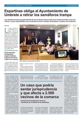 LA REALIDAD DE ESPARTINAS | OCTUBRE 2014 3 | ACTUALIDAD 
Espartinas obliga al Ayuntamiento de 
Umbrete a retirar los semáforos trampa 
Los semáforos tenían la particularidad de que el tiempo transcurrido en el cambio de ámbar a rojo era 
mínimo, lo que imposibilitaba a los conductores frenar a tiempo, llevándoles a cometer una infracción 
Redacción 
La presión ejercida por 
el Ayuntamiento de Es-partinas, 
a raíz de una 
petición de la Plataforma 
de Afectados de Espartinas, ha 
logrado que el Ayuntamiento de 
Umbrete retire los semáforos tram-pa 
de esa localidad. El Consistorio 
umbreteño ha anunciado que res-cinde 
el contrato del sistema infor-mático 
de multas, por el que dos 
semáforos situados en el municipio 
vecino provocaron el caos y la in-dignación 
entre aquellos conducto-res 
que pasaban en la avenida en 
la que estaban situados. 
Dichos semáforos tenían la par-ticularidad 
de que el tiempo entre 
el cambio de ámbar a rojo era mí-nimo, 
e imposibilitaba al conductor 
frenar a tiempo su vehículo, lo que 
suponía una infracción con la con-siguiente 
multa de 200 euros y la 
retirada de 4 puntos del carné de 
conducir. 
Desde el Consistorio espartine-ro 
se denunció este hecho que ha 
afectado a numerosos vecinos de 
la localidad, y propuso un itinerario 
alternativo para evitar dichos semá-foros. 
El Ayuntamiento ha mostra-do 
su satisfacción por el fin de esta 
medida recaudatoria, al tiempo que 
va a iniciar los trámites para conse-guir 
la devolución de las sanciones. 
El Ayuntamiento espartinero, a 
raíz de la queja de la plataforma, ha 
defendido siempre la ilegalidad de 
estos semáforos, ya que no hay in-formes 
que avalarán la colocación 
de estos semáforos. De momento, 
ha puesto a disposición de los ve-cinos 
el correo electrónico multa-sumbrete@ 
espartinas.net donde 
pueden enviar las multas con el fin 
de tramitar la devolución de las 
mismas. 
El Ayuntamiento 
de Espartinas 
exigirá a Umbrete 
la devolución de las 
multas a sus vecinos 
Sesión plenaria en el Ayuntamiento de Umbrete. 
Ante las numerosas quejas de 
vecinos y afectados, el Ayun-tamiento 
de Espartinas pidió 
asesoramiento a un despacho 
de abogados especializado en 
sanciones de tráfico. El obje-tivo, 
tras hacer las consultas 
pertinentes y el equipo jurídi-co 
confirmar la viabilidad, era 
demostrar la ilegalidad de las 
infracciones en base a que las 
multas no se estaban efectuan-do 
conforme a unos parámetros 
objetivos. 
El anuncio público, por parte del 
consistorio espartinero, del ini-cio 
de las actuaciones a través 
de sus medios de comunicación 
y sus redes sociales ejerció pre-sión 
en el Ayuntamiento de Um-brete 
hasta el punto de que éste 
último tomó la decisión de sus-pender 
el acuerdo que mantenía 
con la empresa de imposiciones 
de multas y rescindir el contrato. 
Aunque ya no se están efec-tuando 
las grabaciones , Es-partinas 
continúa el proceso de 
solicitar al Ayuntamiento de Um-brete 
la devolución de las multas 
impuestas, por lo que ha iniciado 
Un caso que podría 
sentar jurisprudencia 
y que afecta a 2.500 
vecinos de la comarca 
un proceso que podría sentar ju-risprudencia 
al no haber senten-cias 
contra este tipo de actua-ciones 
en base a la ilegalidad de 
sus procedimientos. 
PLATAFORMA 
Los perjuicios que los semáfo-ros 
y las multas han originado 
a los vecinos han sido grandes, 
según explicó a este periódico 
la presidenta de la Plataforma 
de Personas Afectadas por los 
semáforos de Umbrete y Bollu-llos, 
Macarena Amores. “Sólo 
en nuestra localidad y los muni-cipios 
de los alrededores, como 
Villanueva del Ariscal, Bollullos 
de la Mitación y Olivares, hemos 
detectado 2.500 afectados, e 
incluso en algunas familias hay 
varios miembros”, explicó la por-tavoz 
de la plataforma. 
Los semáforos han causado 
tanto impacto entre la población 
que Macarena Amores destaca 
que ha habido vecinos que han 
dejado de transitar el entorno 
porque conducir es algo impres-cindible 
para su actividad laboral 
y no querían correr el riesgo de 
una sanción. Y es que la velo-cidad 
permitida en esa travesía 
es de 20 kilómetros por hora, y 
sobrepasarla o saltarse el paso 
en ámbar implicaba 200 euros 
de multa y 4 puntos menos en el 
carné de conducir. 
La plataforma acudió al Ple-no 
del Ayuntamiento de Umbre-te 
celebrado el pasado 25 de 
septiembre, que grabaron en 
vídeo, para dejar constancia del 
malestar que estaban generan-do 
las cámaras. El Ayuntamien-to 
decidió finalmente suspen-der 
el acuerdo ante la presión 
ejercida por el Ayuntamiento 
espartinero, la plataforma y los 
vecinos de la comarca. 
Declaraciones de Macarena Amores, 
Presidenta de la Plataforma de Afectados 
 