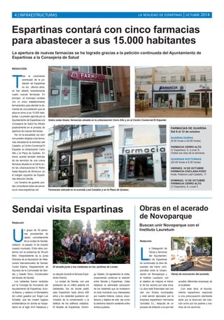 LA REALIDAD DE ESPARTINAS 4 | INFRAESTRUCTURAS | OCTUBRE 2014 
Espartinas contará con cinco farmacias 
para abastecer a sus 15.000 habitantes 
La apertura de nuevas farmacias se ha logrado gracias a la petición continuada del Ayuntamiento de 
Espartinas a la Consejería de Salud 
REDACCIÓN 
Tras el crecimiento 
acentuado de la po-blación 
de Espartinas 
en los últimos años, 
se han abierto recientemente 
cuatro nuevas farmacias. En 
principio el municipio contaba 
con un único establecimiento 
farmacéutico para atender la de-manda 
de una población que se 
sitúa en torno a los 15.000 habi-tantes. 
La presión ejercida por el 
Ayuntamiento de Espartinas a la 
Consejería de Salud ha influido 
positivamente en el proceso de 
apertura de nuevas farmacias. 
Así, en la actualidad, los veci-nos 
pueden dirigirse a las farma-cias 
ubicadas en la avenida Leal 
Castaño, el Centro Comercial El 
Espartal, la Urbanización Cerro 
Alto y la Plaza de Quebec. En 
breve, podrán también disfrutar 
de los servicios de una nueva 
farmacia situada en el tramo en-tre 
las urbanizaciones El Retiro 
hasta Alquería de Almanzor, en 
el margen izquierdo de Esparti-nas 
dirección Sevilla. 
Los horarios de guardia pue-den 
consultarse todas las sema-na 
en www.espartinas.net. 
Sobre estas líneas, farmacias situada en la urbanización Cerro Alto y en el Centro Comercial El Espartal. 
Farmacias ubicada en la avenida Leal Castaño y en la Plaza de Quebec. 
Sendai visita Espartinas 
Redacción 
Un grupo de 30 perso-nas 
procedentes de 
Japón, concretamente 
de la ciudad de Sendai, 
visitaron el pasado 10 de octubre 
nuestro municipio. Entre ellos con-tamos 
con la presencia de Shuchi 
Mori, Vicepresidente de la Junta 
Directiva de la Asociación de Rela-ciones 
Internacionales de Sendai; 
Yuuka Kojima, Departamento de 
Asuntos de la Comunidad de Sen-dai; 
y Sasaki Tooru, Conservador 
del Museo de Sendai. 
Los visitantes fueron recibidos 
por la Concejal de Innovación del 
Ayuntamiento de Espartinas, Auro-ra 
Baena, y visitaron el Monasterio 
de Loreto guiados por Ángel Luis 
Schatter, que les mostró lugares 
emblemáticos en donde se hospe-daron 
en el siglo XVII Hasekura y 
su séquito durante la famosa Expe-dición 
Keicho. 
La ciudad de Sendai, con una 
población de un millón setenta mil 
habitantes, fue de donde partió 
esta Expedición hace ahora 400 
años y los visitantes quedaron ad-mirados 
de la conservación y la 
belleza de los edificios visitados. 
El Alcalde de Espartinas, Domin-go 
Salado, ha agradecido la visita, 
proponiendo continuar la relación 
entre Sendai y Espartinas. Cabe 
destacar la admirable educación 
de los visitantes que se mostraron 
en todo momento muy interesados 
por nuestra historia, cultura, arqui-tectura 
y objetos de arte, así como 
la estrecha relación existente entre 
ambos pueblos. 
FARMACIAS DE GUARDIA 
Del 6 al 12 de octubre 
GUARDIA DIURNA 
(9.30 horas a 22:00 horas) 
FARMACIA CERRO ALTO 
C/ Espartaco, 6, (Local 3) 
(Todos los días de la semana) 
GUARDIAS NOCTURNAS 
(22.00 horas a 9.30 horas) 
VIERNES, 10 DE OCTUBRE 
FARMACIA CHICLANA-POZO 
Avda. Federico Leal Castaño, 11 
DOMINGO, 12 DE OCTUBRE 
FARMACIA CERRO ALTO 
C/ Espartaco, 6, Local 3 
Obras en el acerado 
de Novoparque 
Buscan unir Novoparque con el 
Instituto Lauretum 
Redacción 
La Delegación de 
Obras y Servicios 
del Ayuntamien-to 
de Espartinas 
ha comenzado la obra de 
acerado del tramo com-prendido 
entre la Urbani-zación 
de Novoparque y 
el Instituto Lauretum, con 
el objetivo de mejorar el tránsi-to 
de los vecinos por esta zona. 
La obra está financiada cien por 
cien con fondos municipales, 
y está siendo ejecutada por la 
empresa espartinera Hermanos 
González S.L, después de un 
proceso de licitación a la que han 
acudido diferentes empresas de 
la localidad. 
Con esta obra, el Ayunta-miento 
espartinero responde 
a una preocupación planteada 
tanto por la dirección del insti-tuto 
como por los padres y ma-dres 
de los alumnos. 
El alcalde junto a los visitantes en los Jardines de Loreto. 
Obras de renovación del acerado. 
 