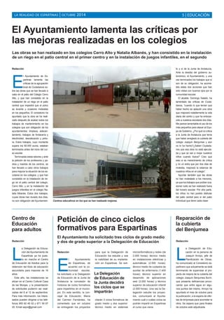 LA REALIDAD DE ESPARTINAS | OCTUBRE 2014 
5 | EDUCACIÓN 
El Ayuntamiento lamenta las críticas por 
las mejoras realizadas en los colegios 
Las obras se han realizado en los colegios Cerro Alto y Natalia Albanés, y han consistido en la instalación 
de un riego en el patio central en el primer centro y en la instalación de juegos infantiles, en el segundo 
Redacción 
El Ayuntamiento de Es-partinas 
lamenta las 
críticas de la agrupación 
local de Ciudadanos so-bre 
las obras que se han llevado a 
cabo en el patio del Colegio Cerro 
Alto, y que han consistido en la 
instalación de un riego en el patio 
central que impedirá que el polvo 
se levante y ocasione molestias 
en los pequeños. El consistorio ha 
apuntado que la obra se ha reali-zado 
después de acabar todos los 
trabajos de mantenimiento en los 
colegios que son obligación de los 
ayuntamientos: limpieza, adecen-tamiento, 
trabajos de fontanería y 
electricidad, desratización y pintu-ra. 
Estos trabajos, cuyo montante 
supera los 60.000 euros, estaban 
terminados antes del inicio del cur-so 
escolar. 
Terminadas estas labores y ante 
la petición de los profesores y pa-dres 
y madres de los centros, se 
han llevado a cabo otros trabajos 
para mejorar la situación de los es-colares 
en los colegios, y que han 
consistido en la instalación de rie-go 
en el patio central del colegio, 
Cerro Alto, y en la instalación de 
juegos infantiles en el colegio Na-talia 
Albanés. Estos dos trabajos, 
cuyas obras han durado dos días, 
no son obligación del Ayuntamien-to 
Redacción 
La Delegación de Educa-ción 
del Ayuntamiento de 
Espartinas ya ha pues-to 
en marcha el Centro 
de Educación de Adultos para la 
obtención del título de educación 
secundaria para mayores de 16 
años. 
Este año, las instalaciones se 
sitúan en el Centro Cultural Casa 
de las Monjas, y la presentación 
de solicitudes pudieron ser reali-zadas 
del 8 al 12 de septiembre. 
Para más información, los intere-sados 
pueden dirigirse a los telé-fonos 
955 62 49 02 y 671 59 67 
20. Email sepvi@gmail.com 
y sí de la Junta de Andalucía. 
Ante la desidia del gobierno au-tonómico, 
el Ayuntamiento, y una 
vez terminados los trabajos que sí 
son de su obligación, ha acome-tido 
estas dos acciones que han 
sido vistas con buenos ojos por la 
comunidad escolar. 
El alcalde, Domingo Salado, ha 
lamentado las críticas de Ciuda-danos, 
“cuando lo que tenían que 
haber hecho es aplaudir una obra 
que mejorará notablemente la vida 
diaria del centro y que ha entorpe-cido 
a nuestros escolares dos días. 
Me parece lamentable el uso de los 
más pequeños para atacar al Equi-po 
de Gobierno. ¿Por qué no critica 
a la Junta de Andalucía que tenía 
que haber arreglado la cubierta del 
colegio Joaquín Benjumea y aún 
no lo ha hecho?¿Saben Ciudada-nos 
que esa obra no está ejecuta-da 
y que se van a mojar nuestros 
niños cuando llueva? Creo que 
esto sí es merecimiento de crítica 
y no un extra que por dos días de 
molestia, mejorará la estancia de 
nuestros niños en el colegio”. 
Apuntar también que las obras 
no han molestado a los menores, 
ya que los trabajos que podían oca-sionar 
ruido se han realizado fuera 
del horario escolar. Por otra parte, 
los niños no han podido disfrutar 
del patio central pero sí del patio 
individual que tiene cada clase. 
Centro de 
Educación 
para adultos 
Reparación de 
la cubierta 
del Benjumea 
Redacción 
La Delegación de Edu-cación 
en la persona de 
Joaquín Arroyo, jefe de 
Planificación de Obras, 
ha comunicado al Consistorio es-partinero 
que actualmente se está 
terminando de supervisar el pro-yecto 
de mejora de la cubierta del 
colegio Joaquín Benjumea Burín, 
que presenta deficiencias provo-cando 
que entre agua en algu-nos 
puntos del mismo. Arroyo ha 
apuntado el mes de octubre para 
la publicación, a la espera de ofer-tas 
de empresas para acometer la 
obra. Se espera que para finales 
de octubre esté adjudicada. 
Centros educativos en los que se han realizado mejoras. 
Petición de cinco ciclos 
formativos para Espartinas 
El Ayuntamiento ha solicitado tres ciclos de grado medio 
y dos de grado superior a la Delegación de Educación 
Redacción 
El Ayuntamiento 
de Espartinas, de 
acuerdo con la co-munidad 
escolar, 
ha solicitado a la Delegación 
de Educación de la Junta de 
Andalucía la concesión de 
módulos de ciclos formativos 
para impartirlos en el munici-pio. 
En este sentido, la con-cejal 
de Educación, María 
del Carmen Fernández, ha 
comentado que en octubre 
se entregarán los proyectos 
para que la Delegación de 
Educación los estudie y vea 
la viabilidad de su implanta-ción 
en Espartinas. Se soli-citarán 
3 ciclos formativos de 
grado medio y dos superior: 
técnico medio en sistemas 
microinformáticos y redes (de 
2.000 horas); técnico medio 
en instalaciones eléctricas y 
automáticas (2.000 horas); 
técnico medio de cuidados de 
auxiliar de enfermería (1.400 
horas); técnico superior en 
desarrollo de aplicaciones 
web (2.000 horas) y técnico 
superior de educación infantil 
(2.000 horas). Una vez la De-legación 
estudie los proyec-tos, 
comunicará al Ayunta-miento 
cuál o cuáles ciclos se 
podrán impartir en Espartinas 
el curso que viene. 
La Delegación 
de Educación de 
la Junta decidirá 
los ciclos que se 
impartirán 
 