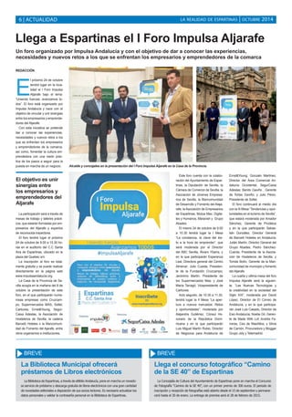 LA REALIDAD DE ESPARTINAS 6 | ACTUALIDAD | OCTUBRE 2014 
Llega a Espartinas el I Foro Impulsa Aljarafe 
Un foro organizado por Impulsa Andalucía y con el objetivo de dar a conocer las experiencias, 
necesidades y nuevos retos a los que se enfrentan los empresarios y emprendedores de la comarca 
REDACCIÓN 
El próximo 24 de octubre 
tendrá lugar en la loca-lidad 
el I Foro Impulsa 
Aljarafe bajo el lema: 
“Uniendo fuerzas, avanzamos to-dos”. 
El foro está organizado por 
Impulsa Andalucía y nace con el 
objetivo de vincular y unir sinergias 
entre los empresarios y emprende-dores 
del Aljarafe. 
Con esta iniciativa se pretende 
dar a conocer las experiencias, 
necesidades y nuevos retos a los 
que se enfrentan los empresarios 
y emprendedores de la comarca, 
así como, fomentar la cultura em-prendedora 
con una visión prác-tica 
de los pasos a seguir para la 
puesta en marcha de un negocio. 
La participación será a través de 
mesas de trabajo y talleres prácti-cos, 
que estarán formadas por em-presarios 
del Aljarafe y expertos 
de reconocida trayectoria. 
El foro tendrá lugar el próximo 
24 de octubre de 9.00 a 15.30 ho-ras 
en el auditorio del C.C Santa 
Ana de Espartinas, ubicado en la 
plaza del Quebec s/n. 
La inscripción al foro es total-mente 
gratuita y se puede realizar 
directamente en la página web 
www.impulsaandalucia.org. 
La Casa de la Provincia de Se-villa 
acogía en la mañana del 8 de 
octubre la presentación de este 
foro, en el que participarán nume-rosas 
empresas como Cruzcam-po, 
Supermercados MAS, Soltel, 
Carbures, Ernst&Young, Segur- 
Caixa Adeslas, la Asociación de 
Hosteleros de Sevilla, la cadena 
Barceló Hoteles o la Mancomuni-dad 
de Fomento del Ajarafe, entre 
otros organismos e instituciones. 
Este foro cuenta con la colabo-ración 
del Ayuntamiento de Espar-tinas, 
la Diputación de Sevilla, la 
Cámara de Comercio de Sevilla, la 
Asociación de Jóvenes Empresa-rios 
de Sevilla, la Mancomunidad 
de Desarrollo y Fomento del Alaja-rafe, 
la Asociación de Empresarios 
de Espartinas, Mutua Maz, Digita-les 
y Humanos, Maravish y Grupo 
Abades. 
El mismo 24 de octubre de 9.00 
a 10.30 tendrá lugar la I Mesa 
“La constancia, la clave del éxi-to 
a la hora de emprender”, que 
será moderada por el Director 
del ABC Sevilla, Álvaro Ybarra, y 
en la que participarán Esperanza 
Leal, Directora general del Centro 
Almenar; Julio Cuesta, Presiden-te 
de la Fundación Cruzcampo; 
Jerónimo Martín, Presidente de 
los Supermercados Mas; y José 
María Tarragó, Vicepresidente de 
Carbures. 
Acto seguido, de 10.30 a 11.30, 
tendrá lugar la II Mesa “La aper-tura 
a nuevos mercados: Retos 
y oportunidades”, moderada por 
Alejandra Gutiérrez, Cónsul Ho-norario 
de la República Domi-nicana 
y en la que participarán 
Luis Miguel Martín Rubio, Director 
de Negocios para Andalucía de 
Ernst&Young; Gonzalo Martínez, 
Director del Área Comercial An-dalucía 
Occidental, SegurCaixa 
Adeslas; Benito Gaviño , Gerente 
de Tortas Gaviño; y Julio Pérez, 
Presidente de Soltel. 
El foro continuará al medio día 
con la III Mesa “Tendencias y opor-tunidades 
en el turismo de Sevilla”, 
que estará moderada por Amador 
Sánchez, Gerente de Prodetus 
y en la que participarán Sebas-tián 
González, Director General 
de Barceló Hoteles en Andalucía; 
Julián Martín, Director General del 
Grupo Abades; Pedro Sánchez- 
Cuerda, Presidente de la Asocia-ción 
de Hosteleros de Sevilla; y 
Tomás Botín, Gerente de la Man-comunidad 
de municipio y fomento 
del Aljarafe. 
La cuarta y última mesa del foro 
Impulsa Aljarafe será la siguien-te, 
“Las Nuevas Tecnologías y 
la creatividad en la sociedad del 
Siglo XXI”, moderada por David 
López, Director de El Correo de 
Andalucía, y en la que participa-rán 
José Luis Casado, Director de 
Esic-Andalucía; Noelia Gil, Geren-te 
de Made With Lof; Andrés Fe-rreras, 
Ceo de MasAltos; y Silvia 
de Carrión, Procuradora y Blogger 
Grupo Joly y Telemadrid. 
El objetivo es unir 
sinergias entre 
los empresarios y 
emprendedores del 
Aljarafe 
Alcalde y concejales en la presentación del I Foro Impulsa Aljarafe en la Casa de la Provincia. 
BREVE 
La Biblioteca Municipal ofrecerá 
préstamos de Libros electrónicos 
La Biblioteca de Espartinas, a través de eBiblio Andalucía, pone en marcha un novedo-so 
servicio de préstamo y descarga gratuita de libros electrónicos con una gran cantidad 
de novedades editoriales a disposición de sus socios lectores. Es necesario actualizar los 
datos personales y validar la contraseña personal en la Biblioteca de Espartinas. 
BREVE 
Llega el concurso fotográfico “Camino 
de la SE 40” de Espartinas 
La Concejalía de Cultura del Ayuntamiento de Espartinas pone en marcha el Concurso 
de Fotografía “Camino de la SE 40”, con un primer premio de 300 euros. El periodo de 
inscripción y recepción de fotografías está abierto desde el 15 de septiembre y permane-cerá 
hasta el 30 de enero. La entrega de premios será el 28 de febrero de 2015. 
 