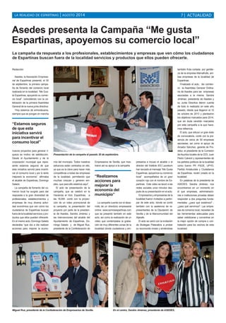 LA REALIDAD DE ESPARTINAS | AGOSTO 2014 
7 | ACTUALIDAD 
Asedes presenta la Campaña “Me gusta 
Espartinas, apoyemos su comercio local” 
La campaña da respuesta a los profesionales, establecimientos y empresas que ven cómo los ciudadanos 
de Espartinas buscan fuera de la localidad servicios y productos que ellos pueden ofrecerle. 
Redacción 
Asedes, la Asociación Empresa-rial 
de Espartinas presentó, el 30 
de septiembre, la primera campa-ña 
de fomento del comercio local 
realizada en la localidad, “Me Gus-ta 
Espartinas, apoyando su comer-cio 
local”, coincidiendo con la ce-lebración 
de la primera Asamblea 
General de la nueva junta directiva. 
“Hoy estamos de enhorabuena, 
siempre que se pongan en marcha 
“Estamos seguros 
de que esta 
iniciativa servirá 
para incentivar el 
consumo local” 
nuevos proyectos para generar ri-queza 
es motivo de satisfacción. 
Desde el Ayuntamiento y de la 
corporación municipal que repre-sento 
estamos seguros de que 
esta iniciativa servirá para incenti-var 
el consumo local y por lo tanto 
mejorará la economía”, afirmaba 
el alcalde de Espartinas, Domingo 
Salado. 
La campaña de fomento del co-mercio 
local ha surgido para dar 
respuesta a la gran diversidad de 
profesionales, establecimientos y 
empresas de muy diversa activi-dad 
económica que ven cómo los 
ciudadanos de Espartinas buscan 
fuera de la localidad servicios y pro-ductos 
que ellos pueden ofrecerle. 
En el mismo acto, Domingo Salado 
declaraba “que día a día realizan 
acciones para mejorar la econo-mía 
Presentación de la campaña el pasado 30 de septiembre. 
del municipio. Todos nuestros 
esfuerzos están centrados en ello, 
ya que es la clave para hacer más 
competitivas a todas las empresas 
de la localidad, permitiendo que 
muchas crezcan y generen em-pleo, 
que para ello estamos aquí”. 
El acto de presentación de la 
campaña, que se celebró en la 
Hacienda el Vizir, Espartinas, a 
las 18,00h. contó con la proyec-ción 
de un video promocional de 
la campaña, la presentación del 
proyecto por parte de la presiden-ta 
de Asedes, Sandra Jiménez y 
las intervenciones del alcalde del 
Ayuntamiento de Espartinas, Do-mingo 
Salado y de Miguel Rus, 
presidente de la Confederación de 
Empresarios de Sevilla, que mos-traron 
así su apoyo a la campaña. 
“Realizamos 
acciones para 
mejorar la 
economía del 
municipio” 
La campaña cuenta con el desa-rrollo 
de un directorio empresarial 
online: www.somosespartinas.com 
que se presentó también en este 
acto; así como la realización de un 
video que contemplaba la graba-ción 
de muy diferentes zonas de la 
localidad donde ciudadanos y em-presarios 
e incuso el alcalde o el 
director del Instituto IES Lauretum 
han lanzado el mensaje “Me Gusta 
Espartinas, apoyemos su comercio 
local” acompañados de un gran 
corazón rojo con el nombre de Es-partinas 
. Este video se lanzó a las 
redes sociales unos minutos des-pués 
de su presentación en el acto. 
Empresarios y empresarias de la 
localidad fueron invitados a partici-par 
de este acto, donde se contó 
también con la asistencia de re-presentantes 
de la Diputación de 
Sevilla y de la Mancomunidad del 
Aljarafe. 
El acto se cerró con la invitación 
de Bodegas Patacabra a probar 
su reconocido mosto y sirviéndose 
también fruta cortada por gentile-za 
de la empresa Mamafruits, am-bas 
empresas de la localidad de 
Espartinas. 
Finalizado el acto, dio comien-zo 
la Asamblea General Ordina-ria 
de Asedes para las empresas 
asociadas a la misma. Sandra 
Jiménez, presidenta de Asedes y 
su Junta Directiva dieron cuenta 
de todo lo realizado en este año 
pasado, desde que llegaron el 10 
de octubre de 2013 y plantearon 
los objetivos marcados para 2014, 
que sin duda vendrán marcados 
por esta campaña a la que hace-mos 
refeencia. 
El acto, que obtuvo un gran éxito 
de convocatoria, contó con la pre-sencia 
de cerca de 50 empresas 
asociadas, así como el apoyo de 
Amador Sánchez, gerente de Pro-detur, 
el presidente de la Comisión 
de Asuntos locales de la CES, Juan 
Pedro Calvent y representantes de 
los partidos políticos de la localidad 
como fueron PP, PSOE, UPYD, 
Partido Andalucista y Ciudadanos 
de Espartinas, recién creado en la 
localidad. 
En palabras de la presidenta de 
ASEDES, Sandra Jiménez, nos 
encontramos en un momento en 
el que empresas, administracio-nes 
e instituciones privadas deben 
responder a dos preguntas funda-mentales: 
¿para qué existimos? ; 
¿para qué servimos?. Las empre-sas 
de comercio local, necesitan de 
las herramientas adecuadas para 
saber visibilizarse y convertirse en 
la mejor opción de compra o con-tratación 
para los vecinos de esta 
localidad. 
Miguel Rus, presidente de la Confederación de Empresarios de Sevilla. En el centro, Sandra Jiménez, presidenta de ASEDES. 
 