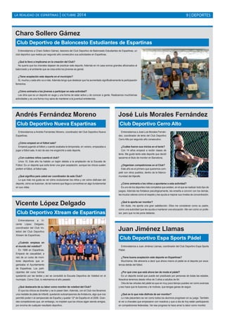 LA REALIDAD DE ESPARTINAS | OCTUBRE 2014 9 | DEPORTES 
Charo Sollero Gámez 
Club Deportivo de Baloncesto Estudiantes de Espartinas 
Entrevistamos a Charo Sollero Gámez, tesorera del Club Deportivo de Baloncesto Estudiantes de Espartinas, un 
club deportivo que realiza por segundo año consecutivo sus actividades en Espartinas. 
¿Qué le llevo a implicarse en la creación del Club? 
No quería que los chavales dejasen de practicar este deporte. Además en mi casa somos grandes aficionados al 
baloncesto y el ambiente que se crea entre los jóvenes es genial. 
¿Tiene aceptación este deporte en el municipio? 
Sí, mucha y cada año va a más. Además tengo que destacar que ha aumentado significativamente la participación 
femenina. 
¿Cómo animaría a los jóvenes a participar en esta actividad? 
Les diría que es un deporte en auge y una forma de estar activo y de conocer a gente. Realizamos muchísimas 
actividades y es una forma muy sana de mantener a la juventud entretenida. 
Andrés Fernández Moreno 
Club Deportivo Nueva Espartinas 
Entrevistamos a Andrés Fernández Moreno, coordinador del Club Deportivo Nueva 
Espartinas. 
¿Cómo empezó en el fútbol sala? 
Empecé jugando al fútbol y cuando acababa la temporada, en verano, empezaba a 
jugar a fútbol sala. A raíz de eso me enganché a este deporte. 
¿Con cuántos niños cuenta el club? 
Unos 15. Este año ha habido un bajón debido a la ampliación de la Escuela de 
Fútbol. Es un deporte que solía tener una gran aceptación, aunque los chicos suelen 
preferir el fútbol, al fútbol sala. 
¿Qué significa para usted ser coordinador de este Club? 
Lo que más me gusta es ver cómo evolucionan los niños y ver cómo disfrutan del 
deporte, cómo se ilusionan, de tal manera que llega a convertirse en algo fundamental 
en sus vidas. 
José Luis Morales Fernández 
Club Deportivo Cerro Alto 
Entrevistamos a José Luis Morales Fernán-dez, 
coordinador de tenis del Club Deportivo 
Cerro Alto por segundo año consecutivo. 
¿Cuáles fueron sus inicios en el tenis? 
Con 14 años empecé a recibir clases de 
tenis. Me gustó tanto este deporte que decidí 
sacarme el título de monitor en Barcelona. 
¿Organizan competiciones en el Club? 
Este año es el primero que queremos com-petir 
con otros pueblos, dentro de la Manco-munidad 
del Aljarafe. 
¿Cómo animaría a los niños a apuntarse a esta actividad? 
Es uno de los deportes más completos que existen, en el que se realizan todo tipo de 
juegos. Además les fortalece psicológicamente, les enseña a convivir con los demás, 
les inculca valores como el respeto y les ayuda a mejorar sus niveles de concentración. 
¿Qué le aporta ser monitor? 
Sin duda, me aporta una gran satisfacción. Ellos me consideran como su padre, 
como una autoridad que les ayuda a mantener una educación. Me ven como un profe-sor, 
pero que no les pone deberes. 
Juan Jiménez Llamas 
Club Deportivo Espa Sports Pádel 
Entrevistamos a Juan Jiménez Llamas, coordinador del Club Deportivo Espa Sports 
Pádel. 
¿Tiene buena aceptación este deporte en Espartinas? 
Muchísima. Me atrevería a decir que ahora mismo el pádel es el deporte por exce-lencia 
detrás del fútbol. 
¿Por qué cree que está ahora tan de moda el pádel? 
Es un deporte social que puede ser practicado por personas de todas las edades. 
Nosotros tenemos desde niños de 3 años a adultos de 64. 
Otra de las virtudes del pádel es que en muy poco tiempo puedes ver como avanzas 
y eso hace que te ilusiones y te motives, que tengas ganas de seguir. 
¿Qué es lo que más disfruta de ser monitor? 
Lo más placentero es ver como todos los alumnos progresan en su juego. También 
el ver a chavales que empezaron con nosotros y que a día de hoy están participando 
en competiciones federadas. Ver ese progreso te hace amar tu labor como monitor. 
Vicente López Delgado 
Club Deportivo Xtream de Espartinas 
Entrevistamos a Vi-cente 
López Delgado, 
coordinador del Club Vo-leibol 
del Club Deportivo 
Xtream de Espartinas. 
¿Cuándo empieza en 
el mundo del voleibol? 
En 1999 en Espartinas. 
Empecé de casualidad, a 
raíz de un curso de moni-tores 
deportivos que or-ganizaba 
el Ayuntamiento 
de Espartinas. Los parti-cipantes 
del curso fuimos 
quedando por las tardes y así se consolidó la Escuela Deportiva de Voleibol en el 
municipio. Como Club, lo retomamos el año pasado. 
¿Qué destacaría de su labor como monitor de voleibol del Club? 
El que los chicos se diviertan y se lo pasen bien. Además, con el Club nos llevamos 
una medalla de plata de Infantil, quedando subcampeones de Andalucía, algo que nos 
permitió poder ir al campeonato de España y quedar 12º de España en el 2006. Gran-des 
competiciones que, sin embargo, no impiden que los chicos sigan siendo amigos, 
por encima de cualquier resultado deportivo. 
 