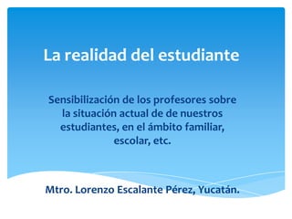 La realidad del estudiante
Sensibilización de los profesores sobre
la situación actual de de nuestros
estudiantes, en el ámbito familiar,
escolar, etc.

Mtro. Lorenzo Escalante Pérez, Yucatán.

 
