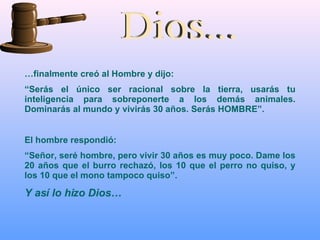 Dios... … finalmente creó al Hombre y dijo: “ Serás el único ser racional sobre la tierra, usarás tu inteligencia para sobreponerte a los demás animales. Dominarás al mundo y vivirás 30 años. Serás HOMBRE”.  El hombre respondió:  “ Señor, seré hombre, pero vivir 30 años es muy poco. Dame los 20 años que el burro rechazó, los 10 que el perro no quiso, y los 10 que el mono tampoco quiso”. Y así lo hizo Dios… 