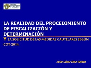 LA REALIDAD DEL PROCEDIMIENTO
DE FISCALIZACIÓN Y
DETERMINACIÓN
Y LA SOLICITUD DE LAS MEDIDAS CAUTELARES SEGÚN
COT-2014.
Julio César Díaz Valdez
 