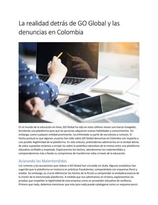 La realidad detrás de GO Global y las
denuncias en Colombia
En el mundo de la educación en línea, GO Global ha sido en estos últimos meses una fuerza innegable,
brindando una plataforma para que las personas adquieran nuevas habilidades y conocimientos. Sin
embargo, como cualquier entidad prominente, ha enfrentado su parte de escrutinios y rumores. El
hecho puntual es que algunos usuarios han oído sobre GO Global denuncias en Colombia con respecto a
una posible ilegitimidad de la plataforma. En este artículo, pretendemos adentrarnos en la verdad detrás
de estos supuestas reclamos y arrojar luz sobre la auténtica naturaleza de la misma como una plataforma
educativa confiable y respetada. Exploraremos los hechos, abordaremos los malentendidos y
comprenderemos más a fondo su compromiso de transformar vidas a través de la educación.
Aclarando los Malentendidos
Los rumores y las acusaciones que rodean a GO Global han circulado sin duda. Algunos escépticos han
sugerido que la plataforma se involucra en prácticas fraudulentas, comparándola con esquemas Ponzi y
estafas. Sin embargo, es crucial diferenciar los hechos de la ficción y comprender la verdadera esencia de
la misión de la mencionada plataforma. A medida que nos adentramos en el tema, exploraremos las
pruebas que respaldan la legitimidad de esta empresa como un proveedor educativo de confianza.
Primero que nada, debemos mencionar que esta para nada puede catalogarse como un esquema ponzi,
 