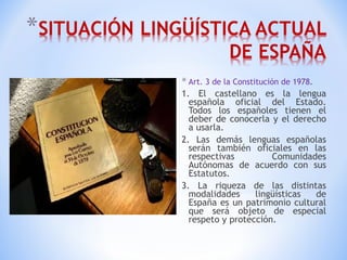 Art. 3 de la Constitución de 1978 . 1. El castellano es la lengua española oficial del Estado. Todos los españoles tienen el deber de conocerla y el derecho a usarla. 2. Las demás lenguas españolas serán también oficiales en las respectivas Comunidades Autónomas de acuerdo con sus Estatutos. 3. La riqueza de las distintas modalidades lingüísticas de España es un patrimonio cultural que será objeto de especial respeto y protección. 
