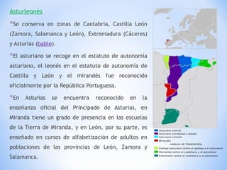 Asturleonés Se conserva en zonas de Cantabria, Castilla León (Zamora, Salamanca y León), Extremadura (Cáceres) y Asturias ( bable ). El asturiano se recoge en el estatuto de autonomía asturiano, el leonés en el estatuto de autonomía de Castilla y León y el mirandés fue reconocido oficialmente por la República Portuguesa. En Asturias se encuentra reconocido en la enseñanza oficial del Principado de Asturias, en Miranda tiene un grado de presencia en las escuelas de la Tierra de Miranda, y en León, por su parte, es enseñado en cursos de alfabetización de adultos en poblaciones de las provincias de León, Zamora y Salamanca. 
