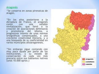 Aragonés Se conserva en zonas pirenaicas de Aragón. En los años posteriores a la dictadura de Franco, el aragonés contó con una notable revitalización, que llevó a la creación de asociaciones defensoras y promotoras del idioma, a progresivos intento de unas normas ortográficas consensuadas, a una creciente creatividad literaria, y a una búsqueda de su cooficialidad en varios municipios altoaragoneses.  Sin embargo sigue contando con muy poca ayuda por parte de las instituciones, y su estado de conservación es cada vez más precario entre sus hablantes nativos (unos 10.000 aprox.) 