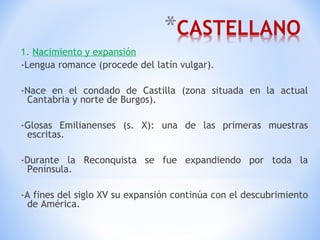 1.  Nacimiento y expansión -Lengua romance (procede del latín vulgar). -Nace en el condado de Castilla (zona situada en la actual Cantabria y norte de Burgos). -Glosas Emilianenses (s. X): una de las primeras muestras escritas. -Durante la Reconquista se fue expandiendo por toda la Península. -A fines del siglo XV su expansión continúa con el descubrimiento de América. 