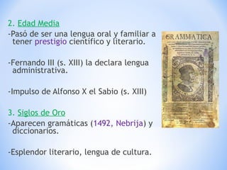 2.  Edad Media -Pasó de ser una lengua oral y familiar a tener  prestigio  científico y literario. -Fernando III (s. XIII) la declara lengua administrativa. -Impulso de Alfonso X el Sabio (s. XIII) 3.  Siglos de Oro -Aparecen gramáticas ( 1492, Nebrija ) y diccionarios. -Esplendor literario, lengua de cultura. 