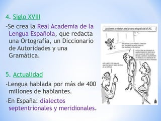 4.  Siglo XVIII -Se crea la  Real Academia de la Lengua Española , que redacta una Ortografía, un Diccionario de Autoridades y una Gramática. 5.  Actualidad -Lengua hablada por más de 400 millones de hablantes. -En España:  dialectos septentrionales y meridionales . 