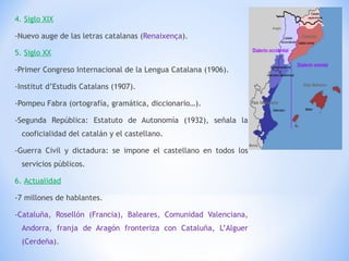4.  Siglo XIX -Nuevo auge de las letras catalanas ( Renaixença ). 5.  Siglo XX -Primer Congreso Internacional de la Lengua Catalana (1906). -Institut d’Estudis Catalans (1907). -Pompeu Fabra (ortografía, gramática, diccionario…). -Segunda República: Estatuto de Autonomía (1932), señala la cooficialidad del catalán y el castellano. -Guerra Civil y dictadura: se impone el castellano en todos los servicios públicos. 6.  Actualidad -7 millones de hablantes. - Cataluña, Rosellón (Francia), Baleares, Comunidad Valenciana, Andorra, franja de Aragón fronteriza con Cataluña, L’Alguer (Cerdeña). 