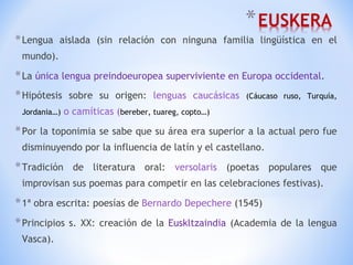 Lengua aislada (sin relación con ninguna familia lingüística en el mundo). La  única lengua preindoeuropea superviviente en Europa occidental . Hipótesis sobre su origen:  lenguas caucásicas  (Cáucaso ruso, Turquía, Jordania…)  o camíticas ( bereber, tuareg, copto…) Por la toponimia se sabe que su área era superior a la actual pero fue disminuyendo por la influencia de latín y el castellano. Tradición de literatura oral:  versolaris  (poetas populares que improvisan sus poemas para competir en las celebraciones festivas). 1ª obra escrita: poesías de  Bernardo Depechere  (1545) Principios s. XX: creación de la  Euskltzaindia  (Academia de la lengua Vasca). 