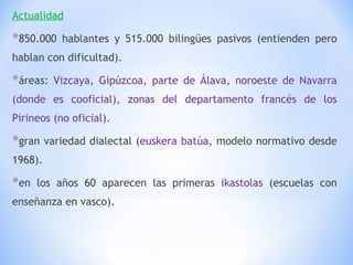 Actualidad 850.000 hablantes y 515.000 bilingües pasivos (entienden pero hablan con dificultad). áreas:  Vizcaya, Gipúzcoa, parte de Álava, noroeste de Navarra (donde es cooficial), zonas del departamento francés de los Pirineos (no oficial). gran variedad dialectal ( euskera batúa,  modelo normativo desde 1968). en los años 60 aparecen las primeras  ikastolas  (escuelas con enseñanza en vasco). 