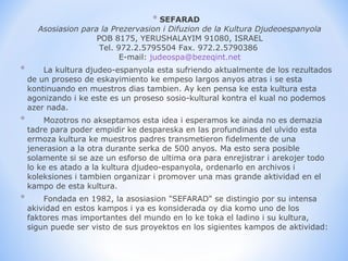 SEFARAD Asosiasion para la Prezervasion i Difuzion de la Kultura Djudeoespanyola POB 8175, YERUSHALAYIM 91080, ISRAEL Tel. 972.2.5795504 Fax. 972.2.5790386  E-mail:  [email_address]        La kultura djudeo-espanyola esta sufriendo aktualmente de los rezultados de un proseso de eskayimiento ke empeso largos anyos atras i se esta kontinuando en muestros dias tambien. Ay ken pensa ke esta kultura esta agonizando i ke este es un proseso sosio-kultural kontra el kual no podemos azer nada.        Mozotros no akseptamos esta idea i esperamos ke ainda no es demazia tadre para poder empidir ke despareska en las profundinas del ulvido esta ermoza kultura ke muestros padres transmetieron fidelmente de una jenerasion a la otra durante serka de 500 anyos. Ma esto sera posible solamente si se aze un esforso de ultima ora para enrejistrar i arekojer todo lo ke es atado a la kultura djudeo-espanyola, ordenarlo en archivos i koleksiones i tambien organizar i promover una mas grande aktividad en el kampo de esta kultura.        Fondada en 1982, la asosiasion "SEFARAD" se distingio por su intensa akividad en estos kampos i ya es konsiderada oy dia komo uno de los faktores mas importantes del mundo en lo ke toka el ladino i su kultura, sigun puede ser visto de sus proyektos en los sigientes kampos de aktividad: 