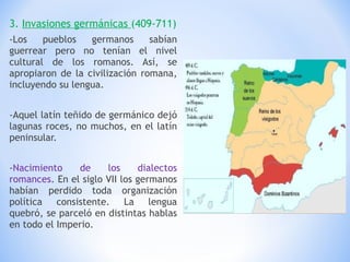 3.  Invasiones germánicas  (409-711) -Los pueblos germanos sabían guerrear pero no tenían el nivel cultural de los romanos. Así, se apropiaron de la civilización romana, incluyendo su lengua. -Aquel latín teñido de germánico dejó lagunas roces, no muchos, en el latín peninsular. - Nacimiento de los dialectos romances . En el siglo VII los germanos habían perdido toda organización política consistente. La lengua quebró, se parceló en distintas hablas en todo el Imperio. 