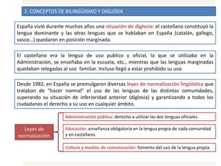 2. CONCEPTOS DE BILINGÜISMO Y DIGLOSIA
España vivió durante muchos años una situación de diglosia: el castellano constituyó la
lengua dominante y las otras lenguas que se hablaban en España (catalán, gallego,
vasco…) quedaron en posición marginada.
El castellano era la lengua de uso publico y oficial, la que se utilizaba en la
Administración, se enseñaba en la escuela, etc., mientras que las lenguas marginadas
quedaban relegadas al uso familiar. Incluso llegó a estar prohibido su uso.
Desde 1982, en España se promulgaron diversas leyes de normalización lingüística que
trataban de “hacer normal” el uso de las lenguas de las distintas comunidades,
superando su situación de inferioridad anterior (diglosia) y garantizando a todos los
ciudadanos el derecho a su uso en cualquier ámbito.
Administración pública: derecho a utilizar las dos lenguas oficiales.
Educación: enseñanza obligatoria en la lengua propia de cada comunidad
y en castellano.
Cultura y medios de comunicación: fomento del uso de la lengua propia.
 
