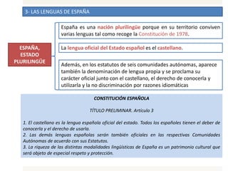 3- LAS LENGUAS DE ESPAÑA
España es una nación plurilingüe porque en su territorio conviven
varias lenguas tal como recoge la Constitución de 1978.
La lengua oficial del Estado español es el castellano.
Además, en los estatutos de seis comunidades autónomas, aparece
también la denominación de lengua propia y se proclama su
carácter oficial junto con el castellano, el derecho de conocerla y
utilizarla y la no discriminación por razones idiomáticas
ESPAÑA,
ESTADO
PLURILINGÜE
CONSTITUCIÓN ESPAÑOLA
TÍTULO PRELIMINAR. Artículo 3
1. El castellano es la lengua española oficial del estado. Todos los españoles tienen el deber de
conocerla y el derecho de usarla.
2. Las demás lenguas españolas serán también oficiales en las respectivas Comunidades
Autónomas de acuerdo con sus Estatutos.
3. La riqueza de las distintas modalidades lingüísticas de España es un patrimonio cultural que
será objeto de especial respeto y protección.
 