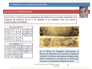 4- ORIGEN DE LAS LENGUAS DE ESPAÑA
LAS LENGUAS PRERROMANAS
Carmen Andreu Gisbert - IES Miguel Catalán
(Zaragoza)
19
La escritura celtibérica es una adaptación de la ibérica en su variante nororiental. Su
sistema de escritura no es ni un alfabeto ni un silabario, sino una mezcla,
denominada semisilabario.
En el Museo de Zaragoza conservamos el
bronce de Botorrita con escritura celtibérica
oriental. Es el texto más extenso hallado hasta
ahora. Consiste en un texto de 11 líneas por
una cara y una lista de nombres por otra.
 