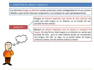 1. CONCEPTOS DE LENGUA Y DIALECTO
Los términos lengua y dialecto suelen presentar cierta ambigüedad en el uso común
debido a que tienen diversas acepciones y no siempre se usan apropiadamente.
DIALECTO
Designa un sistema lingüístico que deriva de otro anterior, de
modo que toda lengua es un dialecto, en el sentido de que
procede de otra anterior.
Designa un sistema lingüístico que no alcanza la categoría de
lengua. De esta forma, toda lengua es un dialecto en cuanto que
procede de otra, pero no todo dialecto puede ser considerado
una lengua. Por ello, en rigor, no se puede hablar de lengua
andaluza o balear, sino de dialecto andaluz o balear.
 