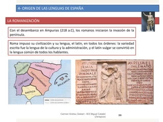 4- ORIGEN DE LAS LENGUAS DE ESPAÑA
LA ROMANIZACIÓN
Carmen Andreu Gisbert - IES Miguel Catalán
(Zaragoza)
20
Con el desembarco en Ampurias (218 a.C), los romanos iniciaron la invasión de la
península.
Roma impuso su civilización y su lengua, el latín, en todos los órdenes: la variedad
escrita fue la lengua de la cultura y la administración, y el latín vulgar se convirtió en
la lengua común de todos los hablantes.
 