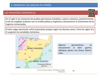 4- ORIGEN DE LAS LENGUAS DE ESPAÑA
LAS INVASIONES GERMÁNICAS
Carmen Andreu Gisbert - IES Miguel Catalán
(Zaragoza)
21
En el siglo V, las invasiones de pueblos germánicos (vándalos, suevos y alanos) y, posteriormente,
la de los visigodos acabaron con la unidad política y lingüística y favorecieron el aislamiento de las
regiones romanizadas.
El latín vulgar peninsular sufrió evoluciones propias según las diversas zonas. Entre los siglos VI y
X surgieron las variedades románicas.
Algunos germanismos se
incorporaron al latín: guerra,
albergue, ganar, rico, fresco, blanco,
ropa..
 