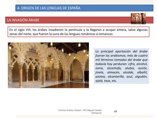 4- ORIGEN DE LAS LENGUAS DE ESPAÑA
LA INVASIÓN ÁRABE
Carmen Andreu Gisbert - IES Miguel Catalán
(Zaragoza)
22
En el siglo VIII, los árabes invadieron la península y la llegaron a ocupar entera, salvo algunas
zonas del norte, que fueron la cuna de las lenguas románicas o romances.
La principal aportación del árabe
fueron los arabismos; más de cuatro
mil términos tomados del árabe que
todavía hoy perduran: cifra, alcohol,
noria, alcachofa, alubia, aceite,
jinete, almacén, alcalde, albañil,
azotea, alcantarilla, azul, algodón,
ojalá, taza, etc.
 