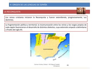 4- ORIGEN DE LAS LENGUAS DE ESPAÑA
LA RECONQUISTA
Carmen Andreu Gisbert - IES Miguel Catalán
(Zaragoza)
23
Los reinos cristianos iniciaron la Reconquista y fueron extendiendo, progresivamente, sus
dominios.
La fragmentación política y territorial, la incomunicación entre los reinos y los rasgos propios de
cada región favorecieron el desarrollo de distintos dialectos, cuya extensión empezó a delimitarse
a finales del siglo XII.
 