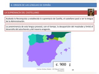 4- ORIGEN DE LAS LENGUAS DE ESPAÑA
LA SUPREMACÍA DEL CASTELLANO
Carmen Andreu Gisbert - IES Miguel Catalán
(Zaragoza)
24
Acabada la Reconquista y establecida la supremacía de Castilla, el castellano pasó a ser la lengua
de la Administración.
La preeminencia de esta lengua provocó, con el tiempo, la desaparición del mozárabe y limitó el
desarrollo del asturleonés y del navarro-aragonés.
 