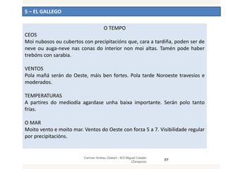 5 – EL GALLEGO
Carmen Andreu Gisbert - IES Miguel Catalán
(Zaragoza)
27
O TEMPO
CEOS
Moi nubosos ou cubertos con precipitacións que, cara a tardiña, poden ser de
neve ou auga-neve nas conas do interior non moi altas. Tamén pode haber
trebóns con sarabia.
VENTOS
Pola mañá serán do Oeste, máis ben fortes. Pola tarde Noroeste travesíos e
moderados.
TEMPERATURAS
A partires do mediodía agardase unha baixa importante. Serán polo tanto
frías.
O MAR
Moito vento e moito mar. Ventos do Oeste con forza 5 a 7. Visibilidade regular
por precipitacións.
 