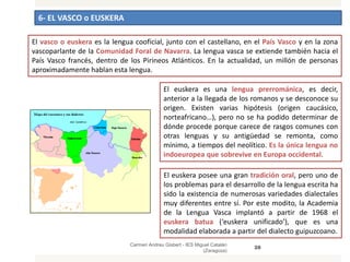 6- EL VASCO o EUSKERA
Carmen Andreu Gisbert - IES Miguel Catalán
(Zaragoza)
28
El vasco o euskera es la lengua cooficial, junto con el castellano, en el País Vasco y en la zona
vascoparlante de la Comunidad Foral de Navarra. La lengua vasca se extiende también hacia el
País Vasco francés, dentro de los Pirineos Atlánticos. En la actualidad, un millón de personas
aproximadamente hablan esta lengua.
El euskera es una lengua prerrománica, es decir,
anterior a la llegada de los romanos y se desconoce su
origen. Existen varias hipótesis (origen caucásico,
norteafricano…), pero no se ha podido determinar de
dónde procede porque carece de rasgos comunes con
otras lenguas y su antigüedad se remonta, como
mínimo, a tiempos del neolítico. Es la única lengua no
indoeuropea que sobrevive en Europa occidental.
El euskera posee una gran tradición oral, pero uno de
los problemas para el desarrollo de la lengua escrita ha
sido la existencia de numerosas variedades dialectales
muy diferentes entre sí. Por este modito, la Academia
de la Lengua Vasca implantó a partir de 1968 el
euskera batua (‘euskera unificado’), que es una
modalidad elaborada a partir del dialecto guipuzcoano.
 